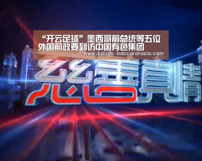 “开云足球”墨西哥前总统等五位外国前政要到访中国有色集团(图1) 开云篮球